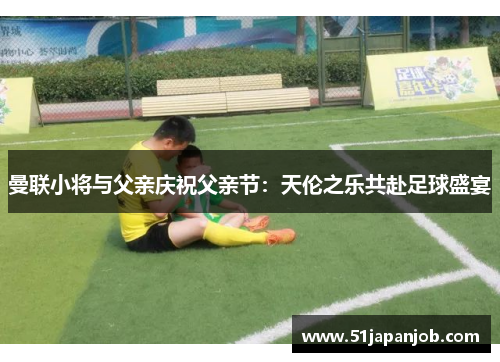 曼联小将与父亲庆祝父亲节：天伦之乐共赴足球盛宴