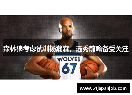 森林狼考虑试训杨瀚森，选秀前瞻备受关注